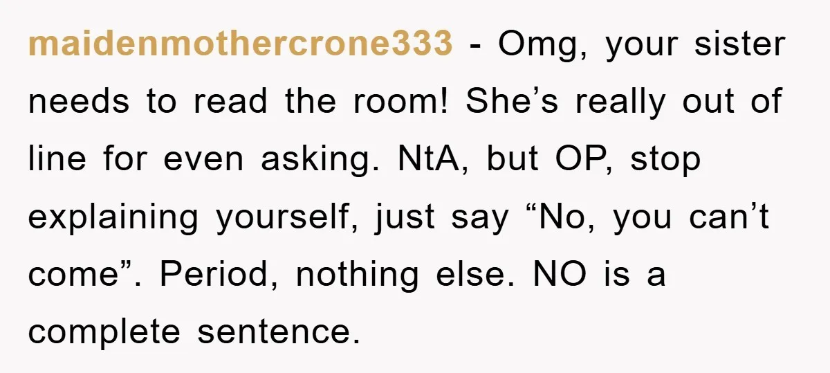 maidenmothercrone333 − Omg, your sister needs to read the room! She’s really out of line for even asking. NtA, but OP, stop explaining yourself, just say “No, you can’t come”....