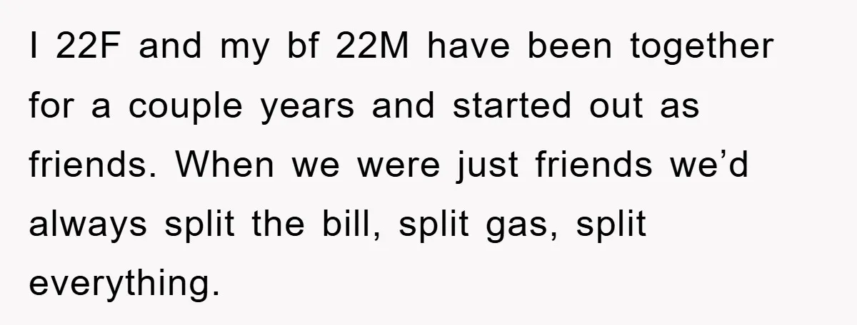 I 22F and my bf 22M have been together for a couple years and started out as friends. When we were just friends we’d always split the bill, split gas,...