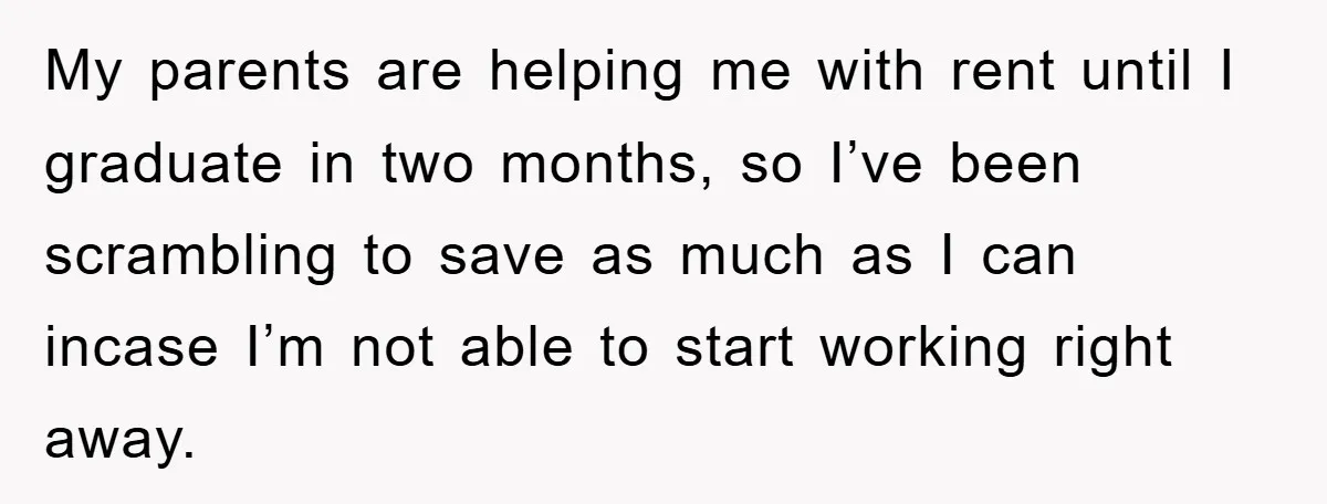 My parents are helping me with rent until I graduate in two months, so I’ve been scrambling to save as much as I can incase I’m not able to start...