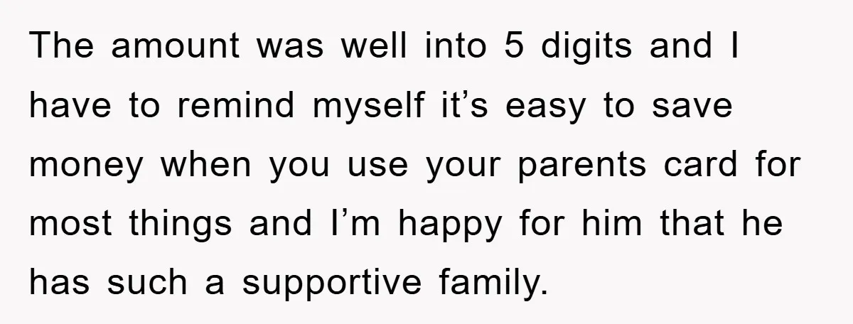 The amount was well into 5 digits and I have to remind myself it’s easy to save money when you use your parents card for most things and I’m happy...