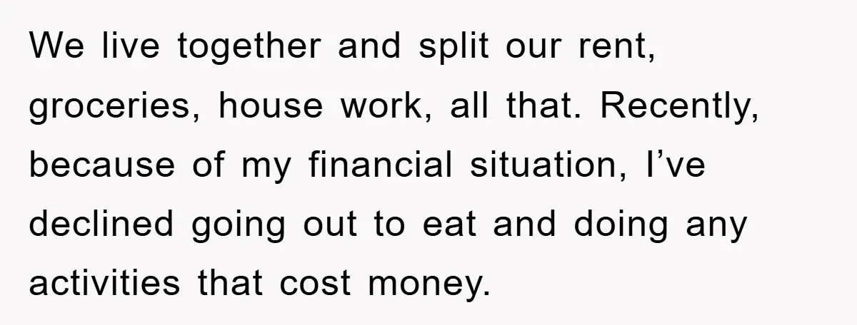 We live together and split our rent, groceries, house work, all that. Recently, because of my financial situation, I’ve declined going out to eat and doing any activities that cost...