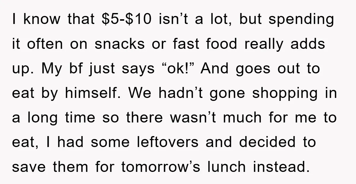 I know that $5-$10 isn’t a lot, but spending it often on snacks or fast food really adds up. My bf just says “ok!” And goes out to eat by...