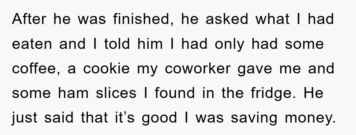 After he was finished, he asked what I had eaten and I told him I had only had some coffee, a cookie my coworker gave me and some ham slices...