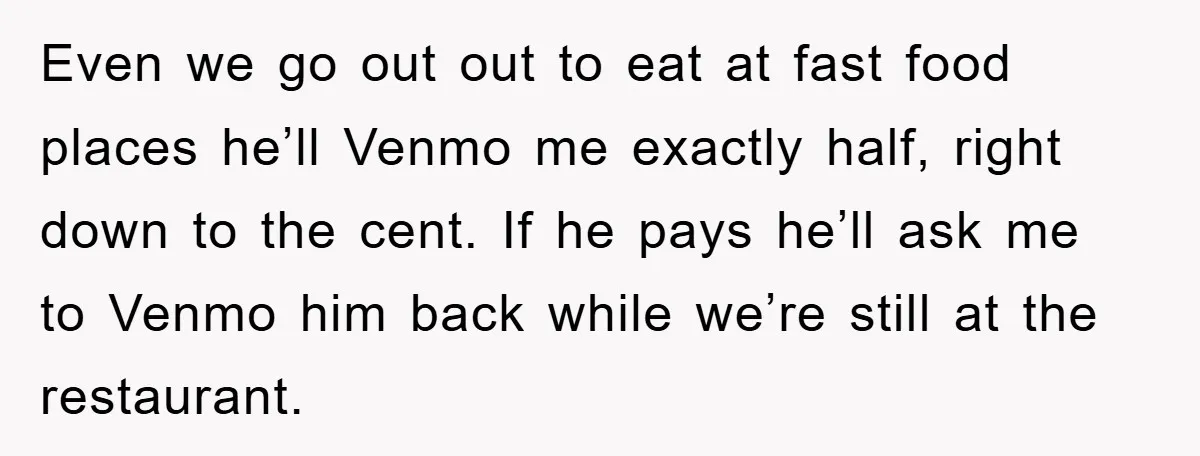 Even we go out out to eat at fast food places he’ll Venmo me exactly half, right down to the cent. If he pays he’ll ask me to Venmo him...