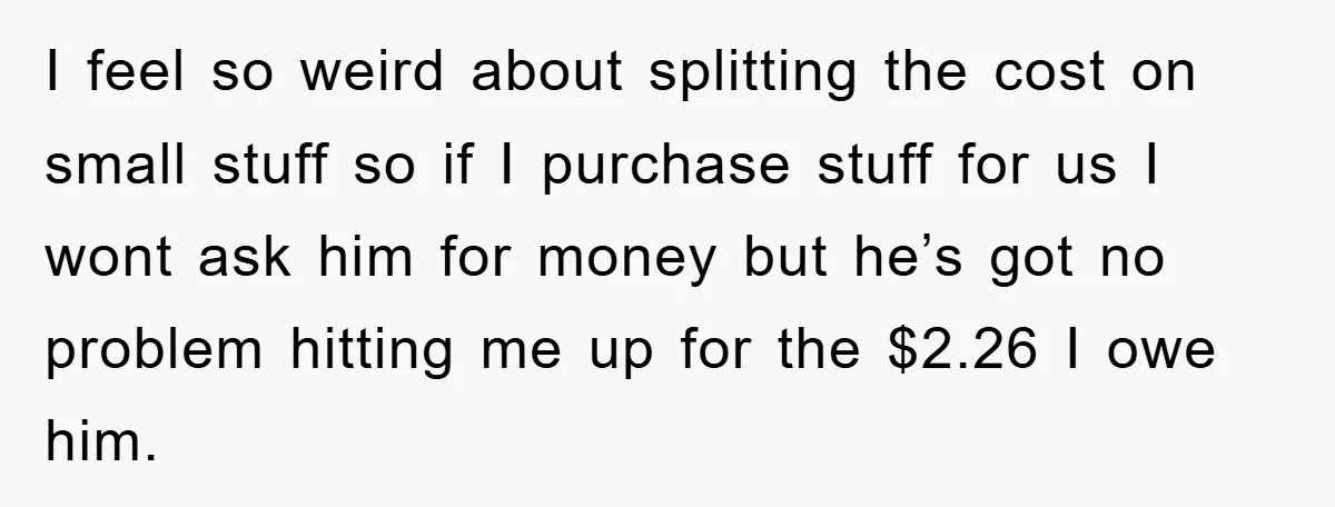 I feel so weird about splitting the cost on small stuff so if I purchase stuff for us I wont ask him for money but he’s got no problem hitting...
