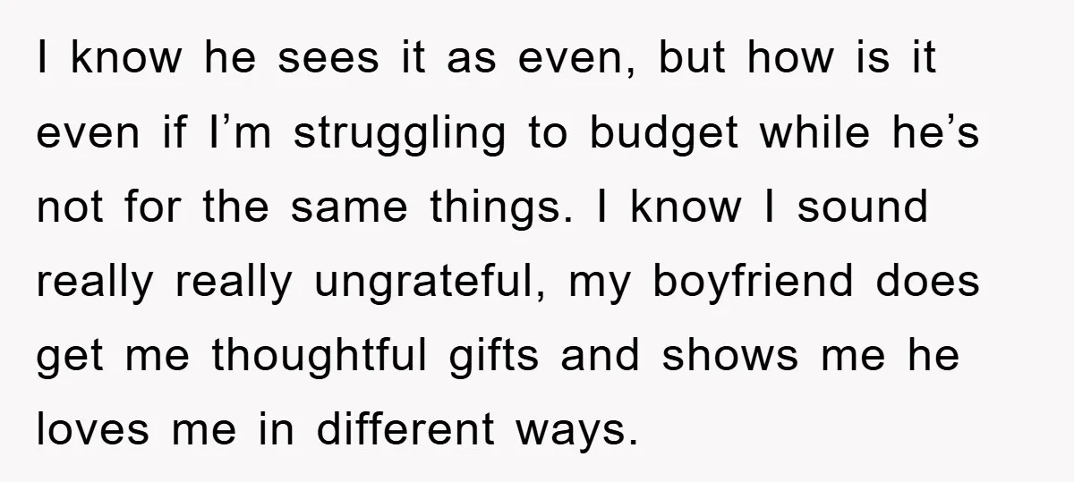 I know he sees it as even, but how is it even if I’m struggling to budget while he’s not for the same things. I know I sound really really...