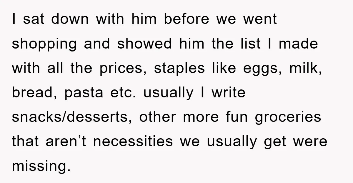 I sat down with him before we went shopping and showed him the list I made with all the prices, staples like eggs, milk, bread, pasta etc. usually I write...