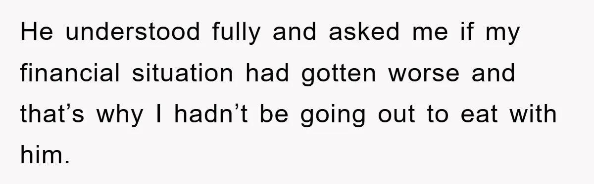 He understood fully and asked me if my financial situation had gotten worse and that’s why I hadn’t be going out to eat with him.