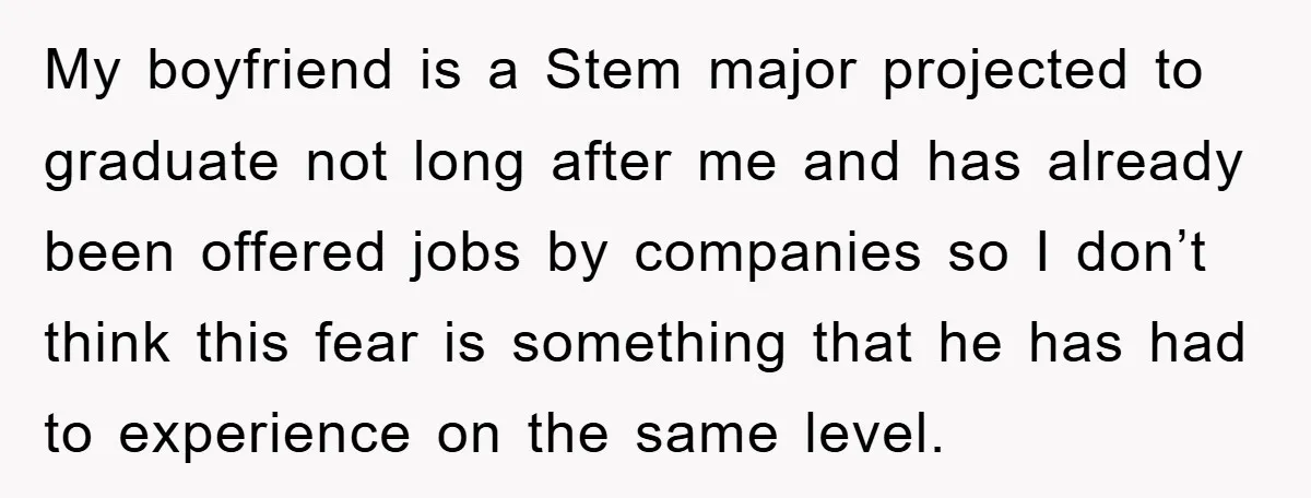 My boyfriend is a Stem major projected to graduate not long after me and has already been offered jobs by companies so I don’t think this fear is something that...
