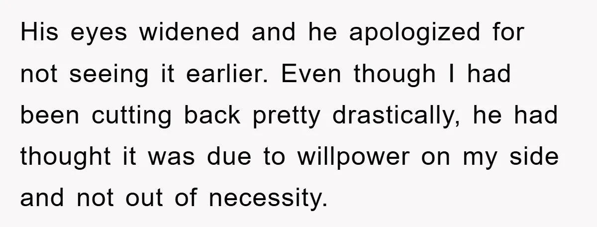His eyes widened and he apologized for not seeing it earlier. Even though I had been cutting back pretty drastically, he had thought it was due to willpower on my...