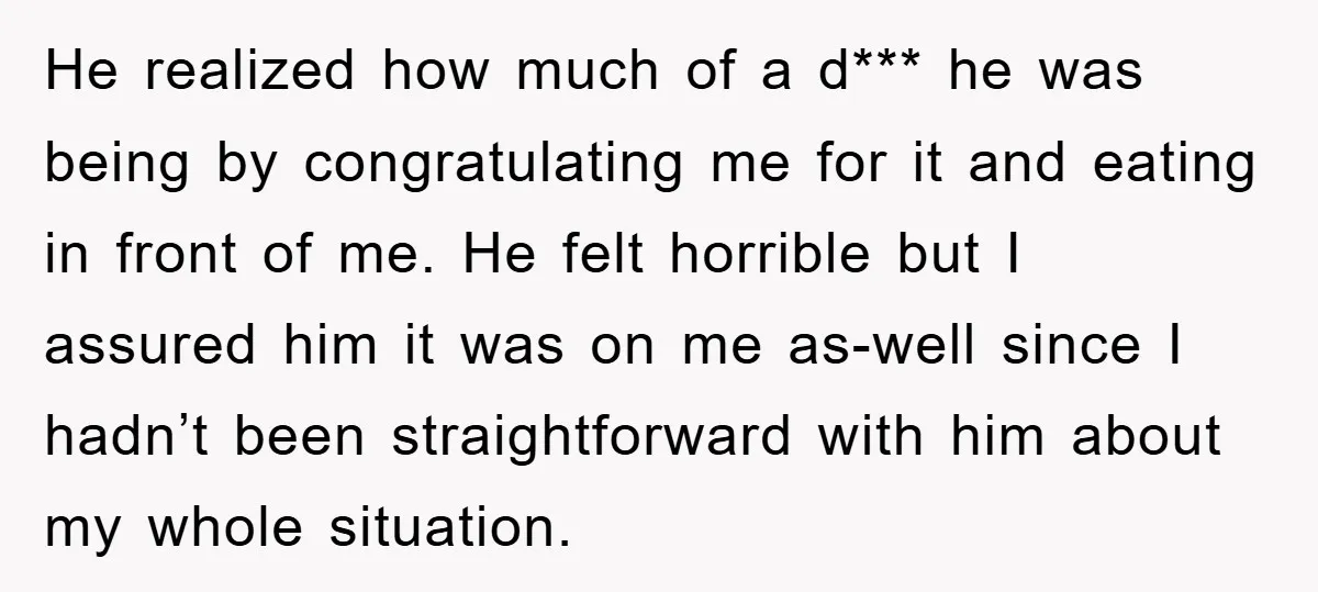He realized how much of a d*** he was being by congratulating me for it and eating in front of me. He felt horrible but I assured him it was...