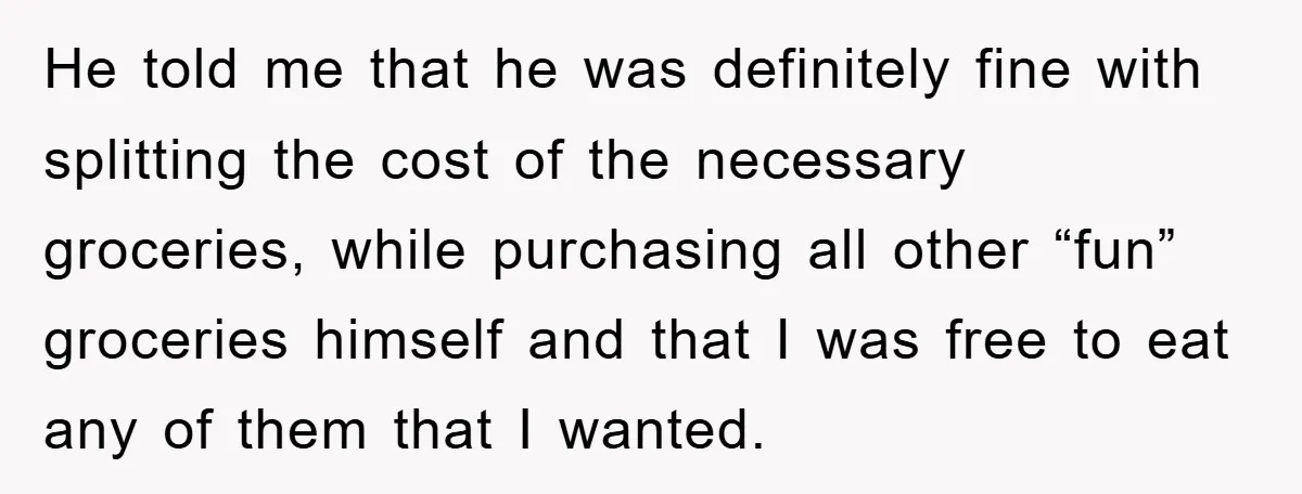 He told me that he was definitely fine with splitting the cost of the necessary groceries, while purchasing all other “fun” groceries himself and that I was free to eat...