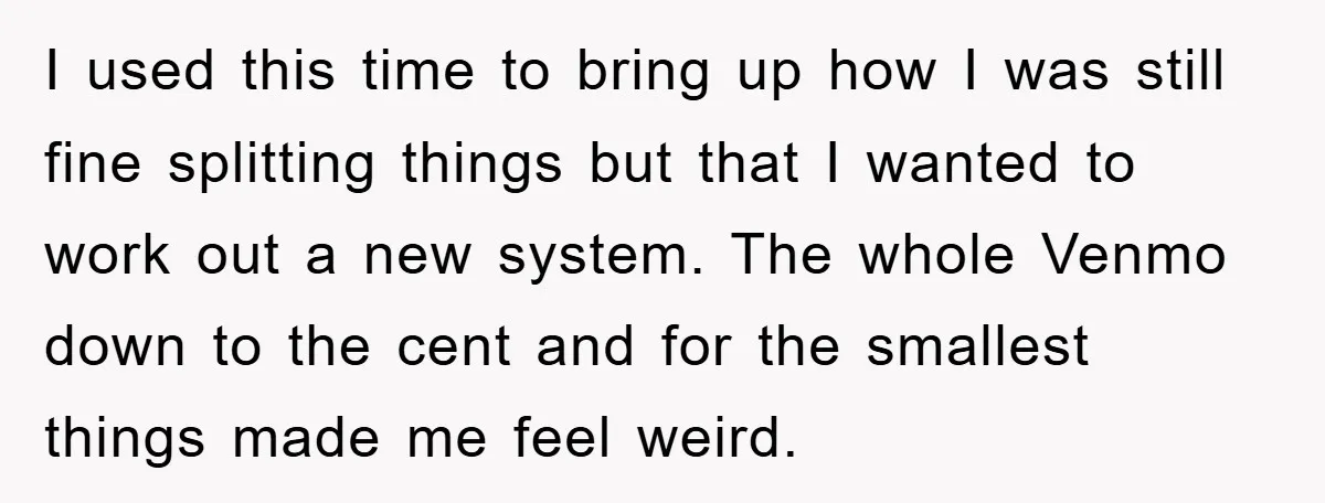 I used this time to bring up how I was still fine splitting things but that I wanted to work out a new system. The whole Venmo down to the...