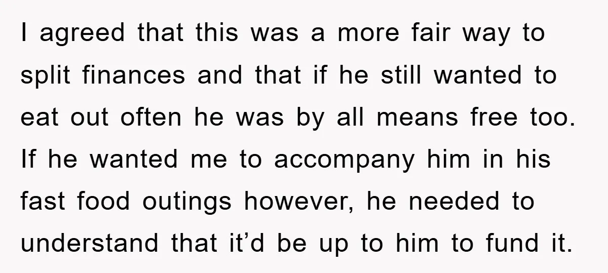 I agreed that this was a more fair way to split finances and that if he still wanted to eat out often he was by all means free too. If...