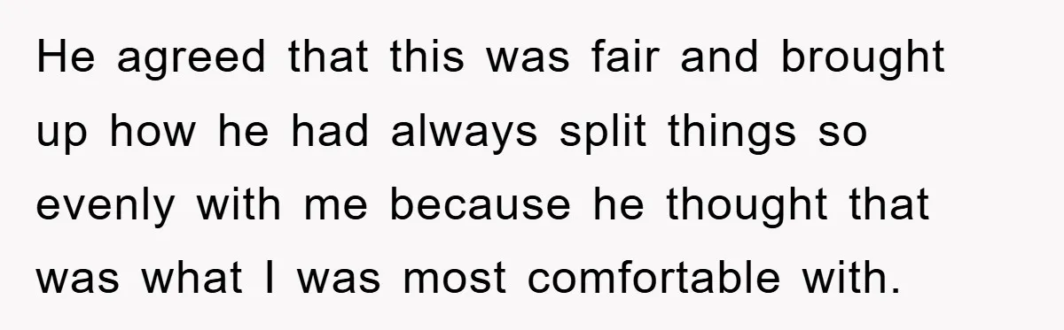 He agreed that this was fair and brought up how he had always split things so evenly with me because he thought that was what I was most comfortable with.