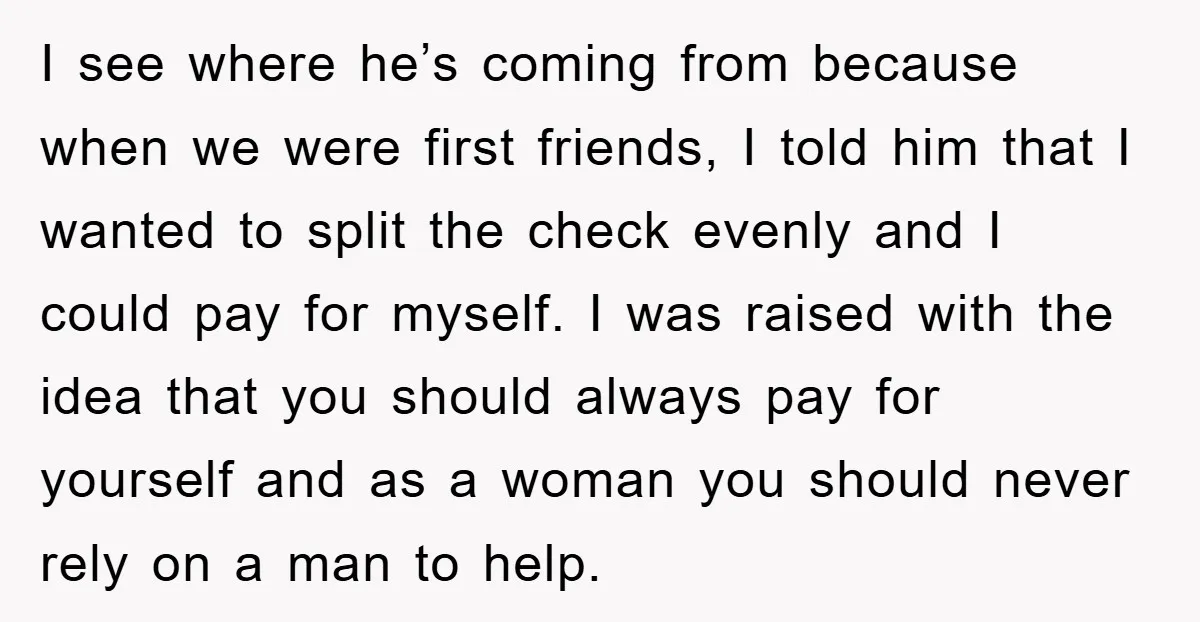 I see where he’s coming from because when we were first friends, I told him that I wanted to split the check evenly and I could pay for myself. I...