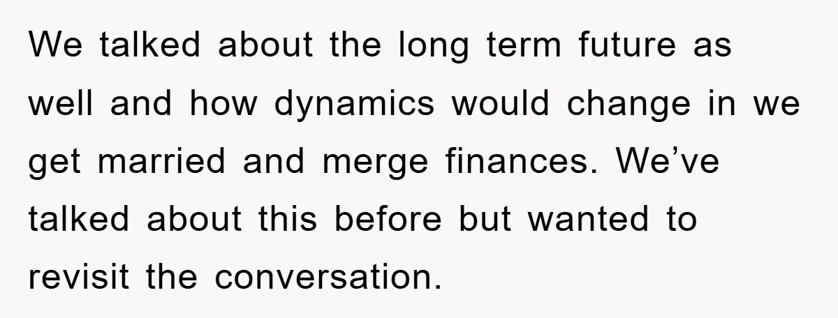 We talked about the long term future as well and how dynamics would change in we get married and merge finances. We’ve talked about this before but wanted to revisit...