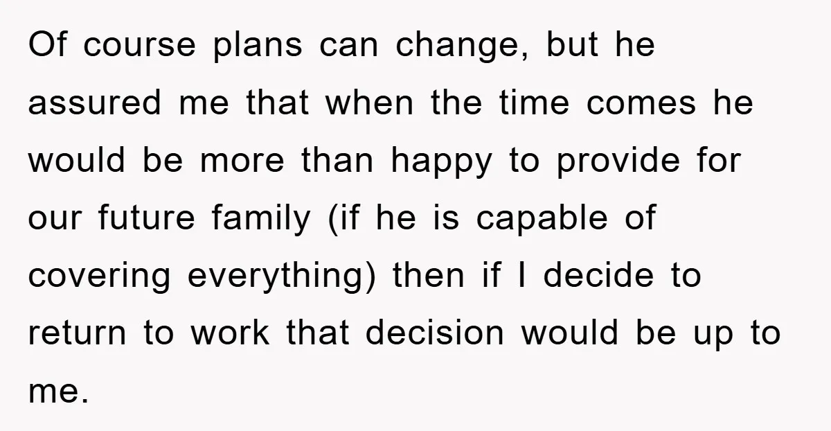 Of course plans can change, but he assured me that when the time comes he would be more than happy to provide for our future family (if he is capable...