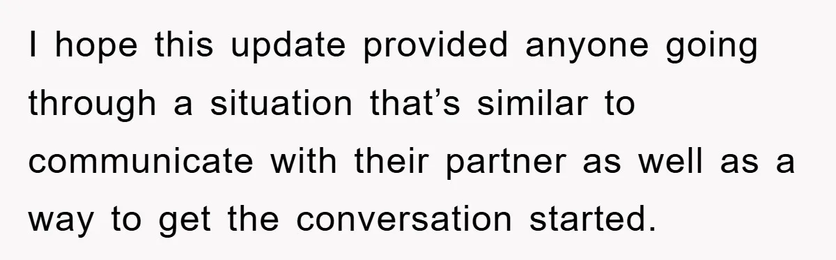 I hope this update provided anyone going through a situation that’s similar to communicate with their partner as well as a way to get the conversation started.