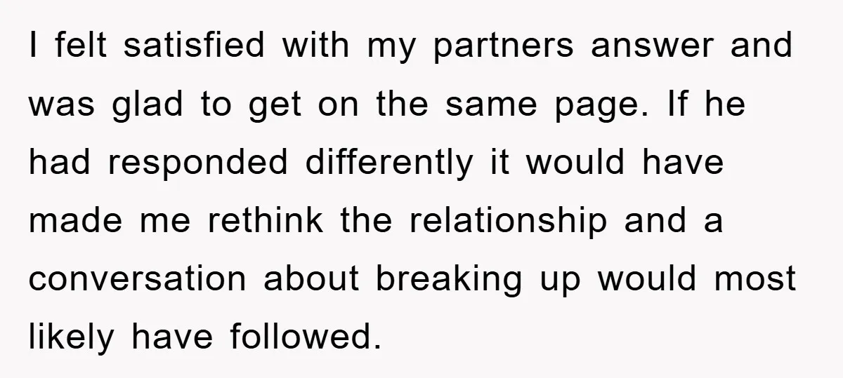 I felt satisfied with my partners answer and was glad to get on the same page. If he had responded differently it would have made me rethink the relationship and...