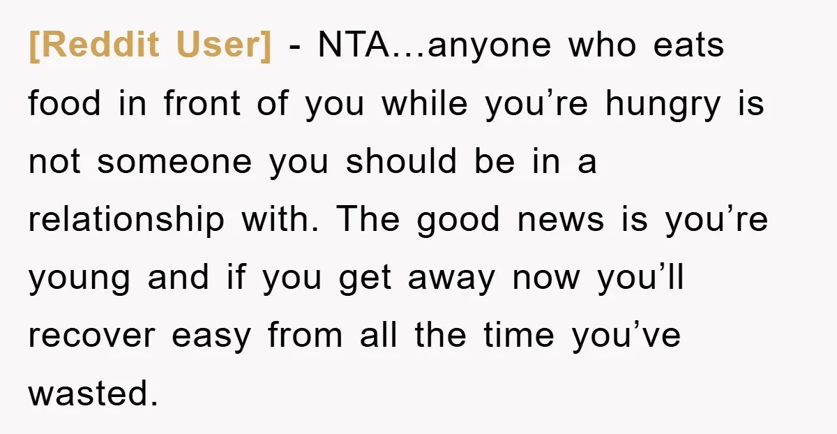 [Reddit User] − NTA…anyone who eats food in front of you while you’re hungry is not someone you should be in a relationship with. The good news is you’re young...