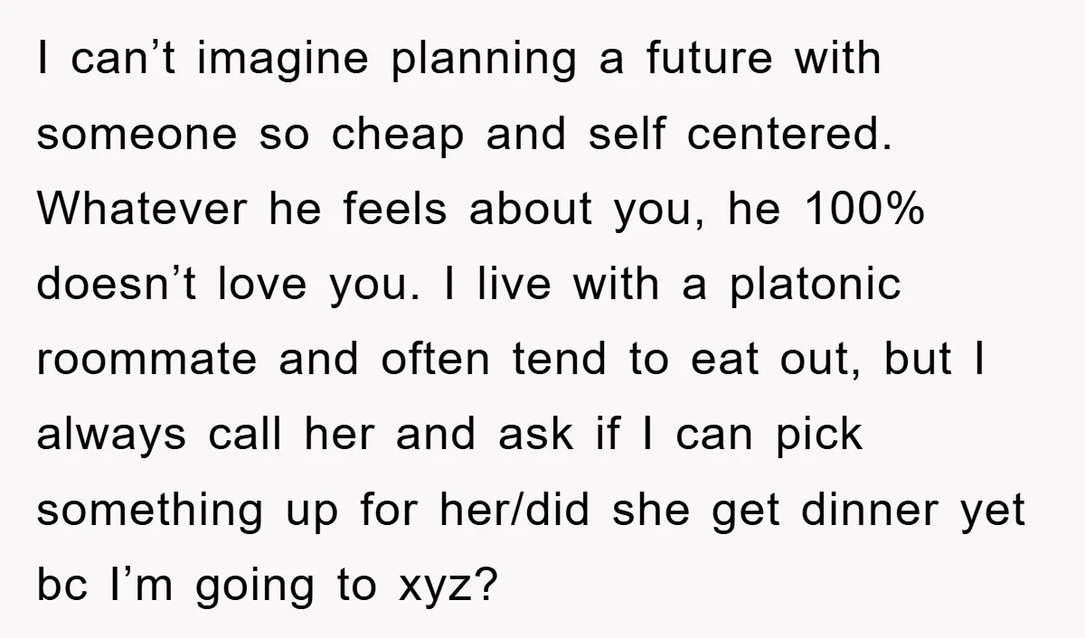 I can’t imagine planning a future with someone so cheap and self centered. Whatever he feels about you, he 100% doesn’t love you. I live with a platonic roommate and...