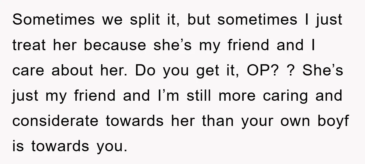 Sometimes we split it, but sometimes I just treat her because she’s my friend and I care about her. Do you get it, OP? ? She’s just my friend and...