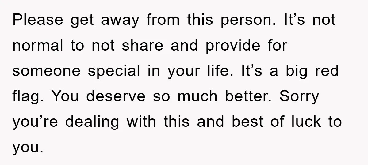 Please get away from this person. It’s not normal to not share and provide for someone special in your life. It’s a big red flag. You deserve so much better....