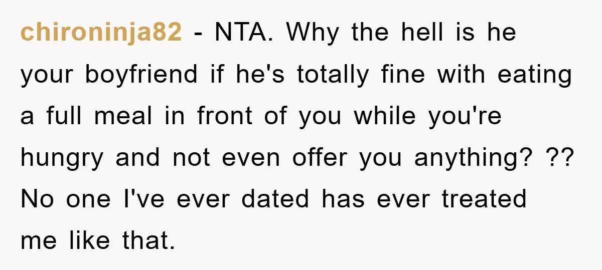 chironinja82 − NTA. Why the hell is he your boyfriend if he's totally fine with eating a full meal in front of you while you're hungry and not even offer...