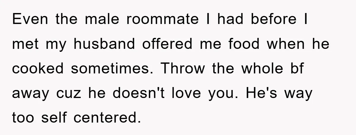 Even the male roommate I had before I met my husband offered me food when he cooked sometimes. Throw the whole bf away cuz he doesn't love you. He's way...