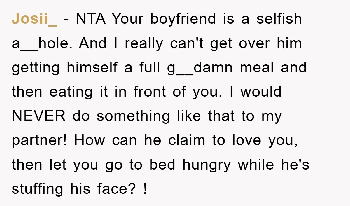 Josii_ − NTA Your boyfriend is a selfish a__hole. And I really can't get over him getting himself a full g__damn meal and then eating it in front of you....