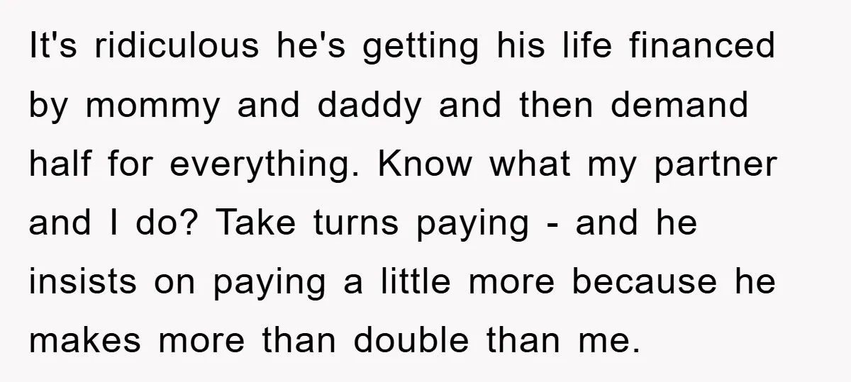 It's ridiculous he's getting his life financed by mommy and daddy and then demand half for everything. Know what my partner and I do? Take turns paying - and he...