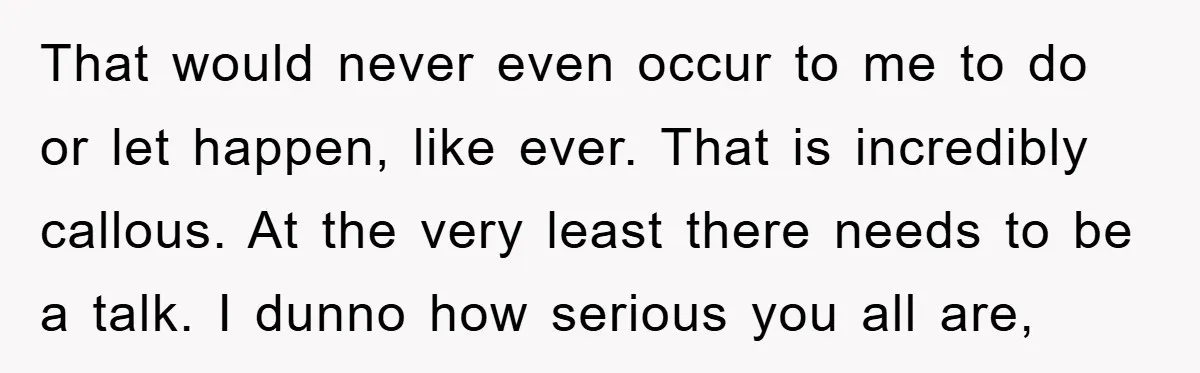 That would never even occur to me to do or let happen, like ever. That is incredibly callous. At the very least there needs to be a talk. I dunno...
