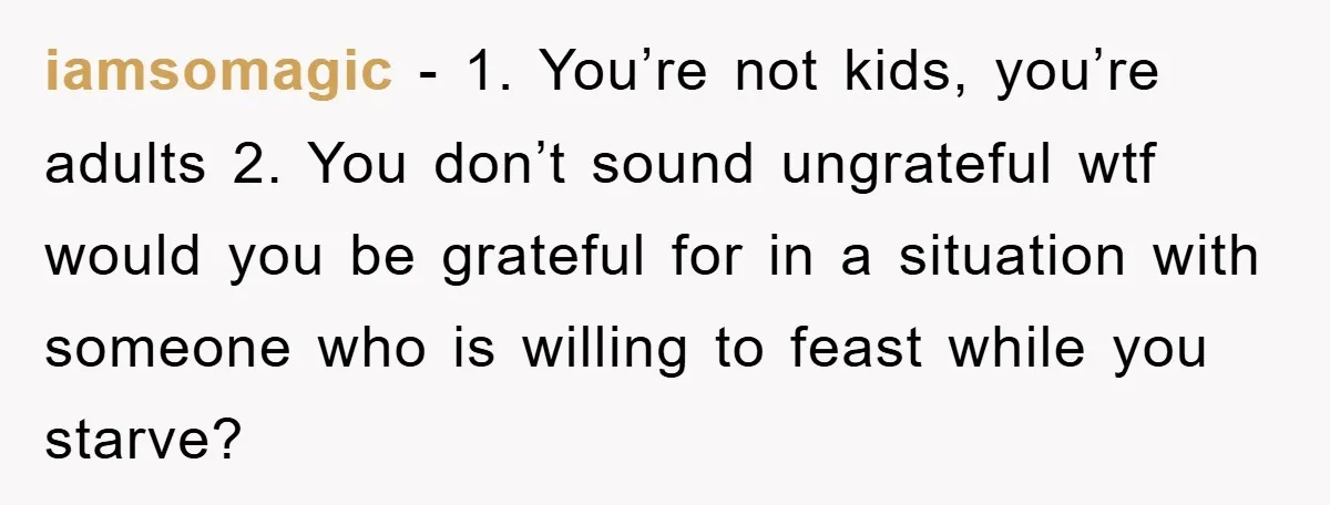 iamsomagic − 1. You’re not kids, you’re adults 2. You don’t sound ungrateful wtf would you be grateful for in a situation with someone who is willing to feast while...