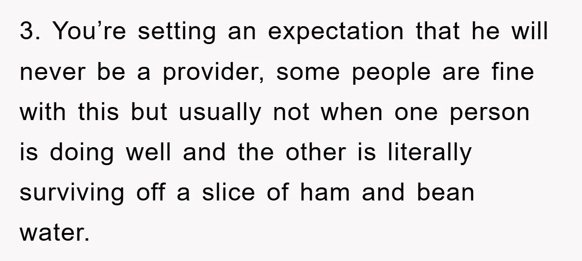 3. You’re setting an expectation that he will never be a provider, some people are fine with this but usually not when one person is doing well and the other...