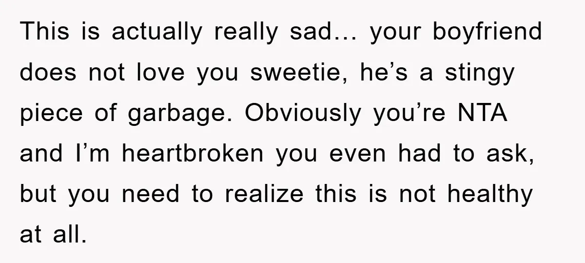 This is actually really sad… your boyfriend does not love you sweetie, he’s a stingy piece of garbage. Obviously you’re NTA and I’m heartbroken you even had to ask, but...