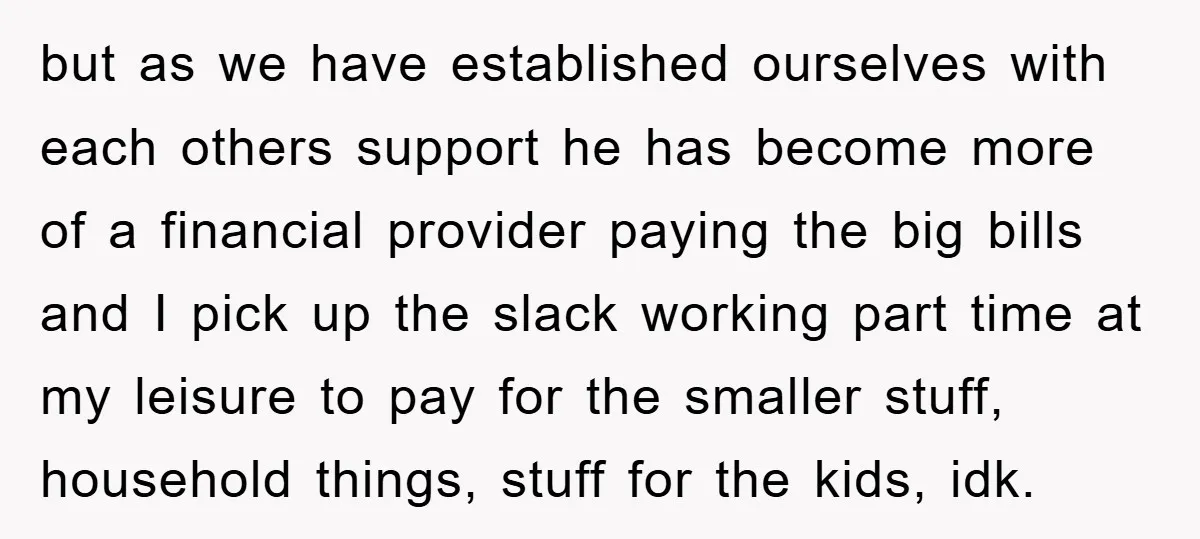but as we have established ourselves with each others support he has become more of a financial provider paying the big bills and I pick up the slack working part...