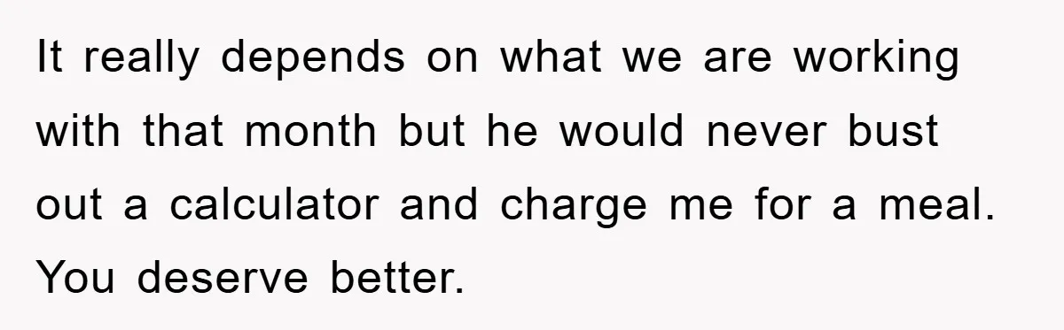 It really depends on what we are working with that month but he would never bust out a calculator and charge me for a meal. You deserve better.