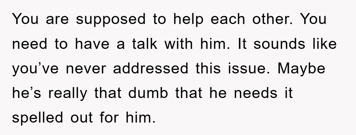You are supposed to help each other. You need to have a talk with him. It sounds like you’ve never addressed this issue. Maybe he’s really that dumb that he...