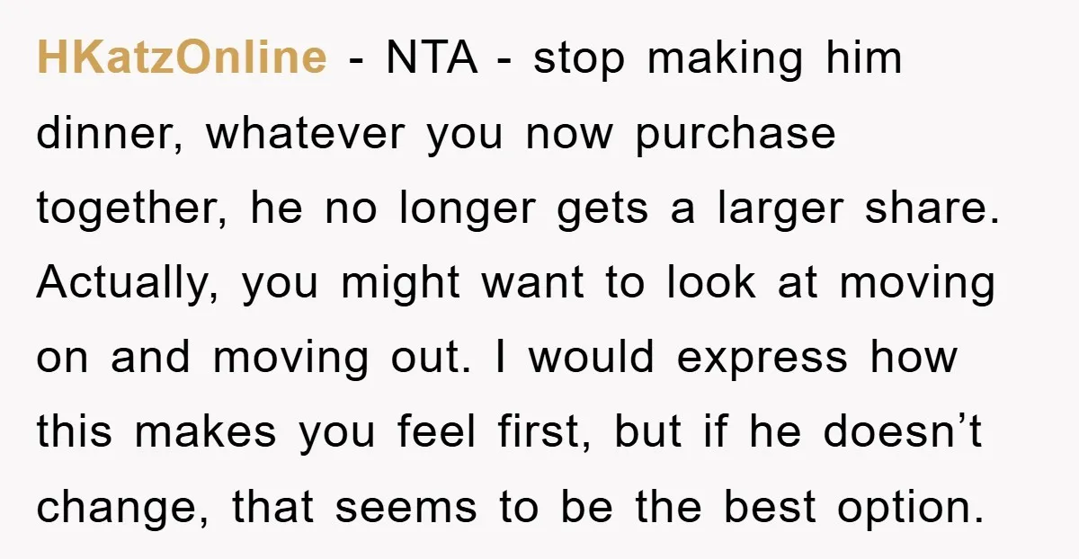 HKatzOnline − NTA - stop making him dinner, whatever you now purchase together, he no longer gets a larger share. Actually, you might want to look at moving on and...