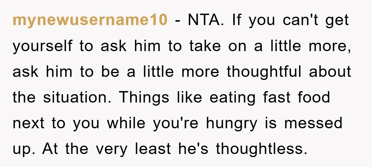 mynewusername10 − NTA. If you can't get yourself to ask him to take on a little more, ask him to be a little more thoughtful about the situation. Things like...