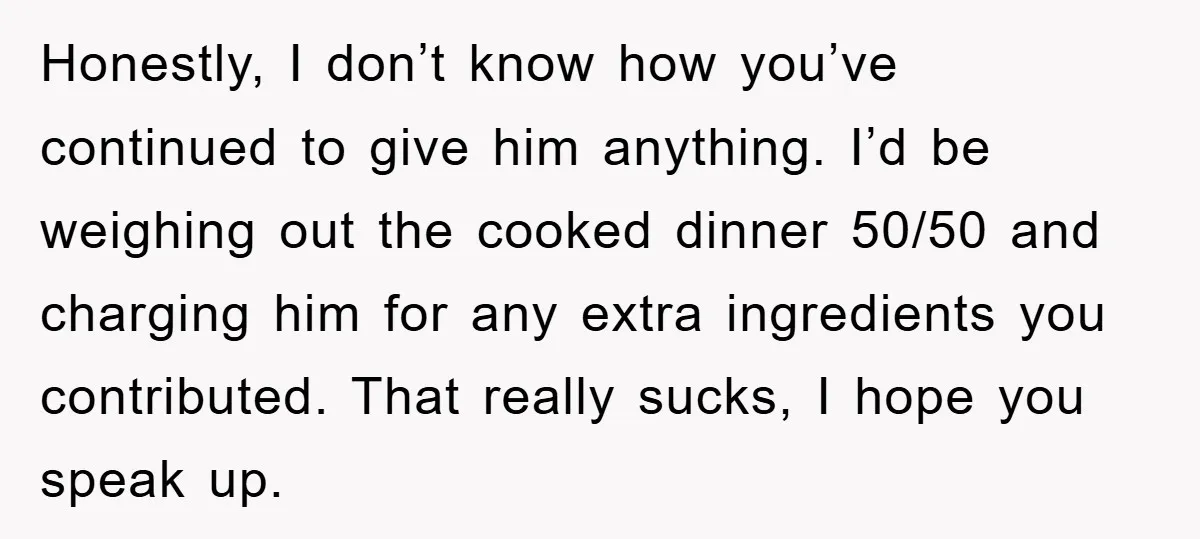 Honestly, I don’t know how you’ve continued to give him anything. I’d be weighing out the cooked dinner 50/50 and charging him for any extra ingredients you contributed. That really...