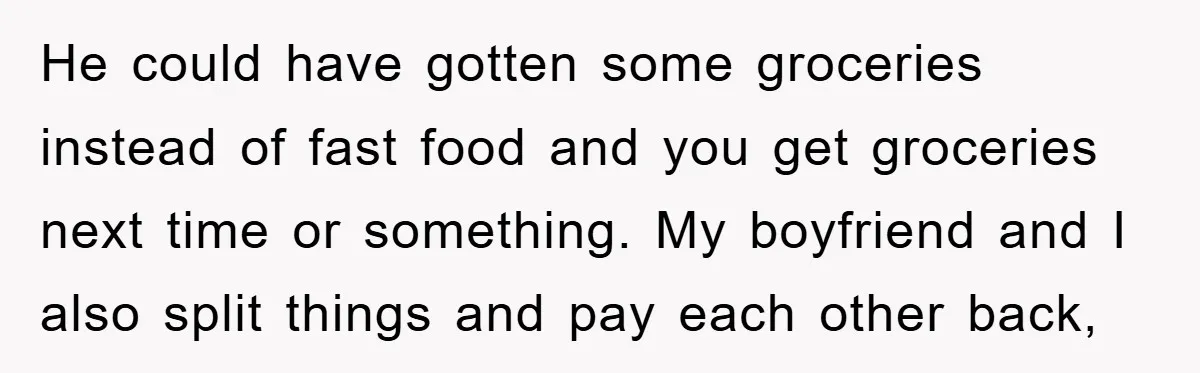 He could have gotten some groceries instead of fast food and you get groceries next time or something. My boyfriend and I also split things and pay each other back,