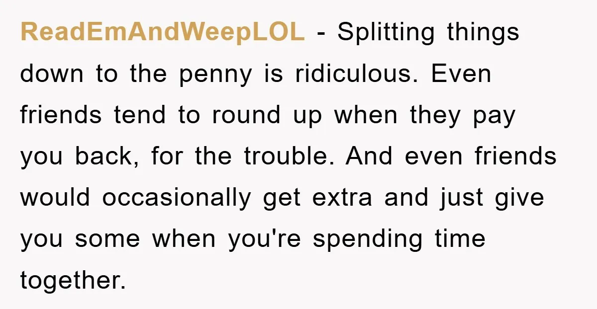 ReadEmAndWeepLOL − Splitting things down to the penny is ridiculous. Even friends tend to round up when they pay you back, for the trouble. And even friends would occasionally get...