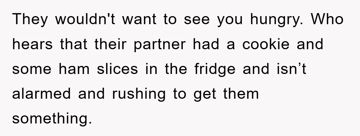 They wouldn't want to see you hungry. Who hears that their partner had a cookie and some ham slices in the fridge and isn’t alarmed and rushing to get them...