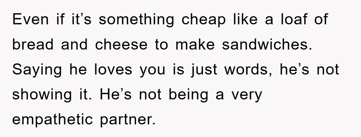 Even if it’s something cheap like a loaf of bread and cheese to make sandwiches. Saying he loves you is just words, he’s not showing it. He’s not being a...