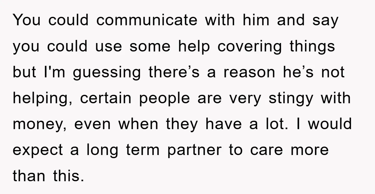 You could communicate with him and say you could use some help covering things but I'm guessing there’s a reason he’s not helping, certain people are very stingy with money,...