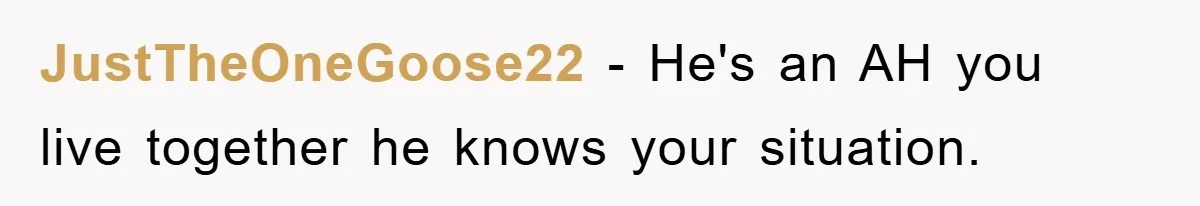 JustTheOneGoose22 − He's an AH you live together he knows your situation.