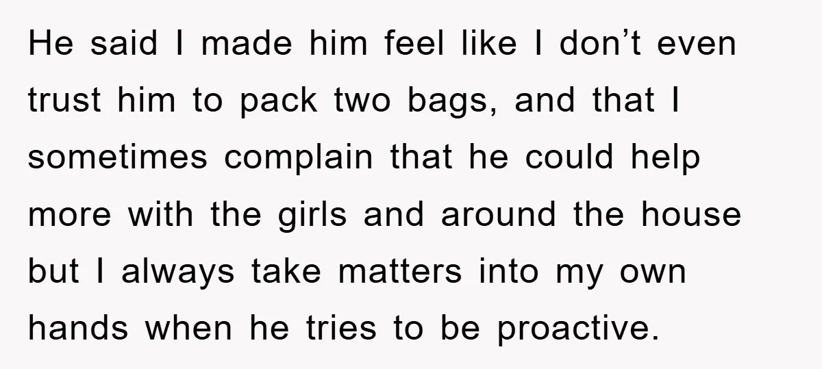 He said I made him feel like I don’t even trust him to pack two bags, and that I sometimes complain that he could help more with the girls and...