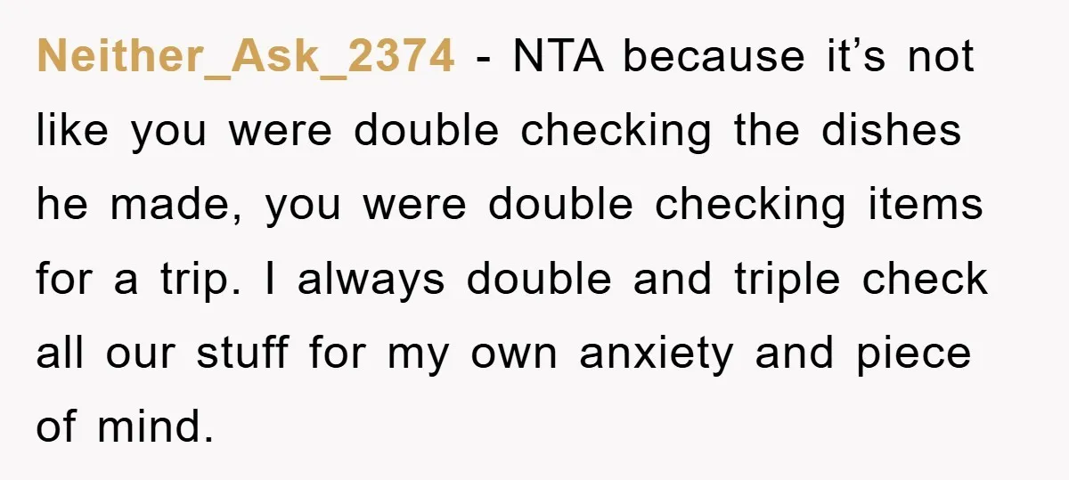 Neither_Ask_2374 − NTA because it’s not like you were double checking the dishes he made, you were double checking items for a trip. I always double and triple check all...
